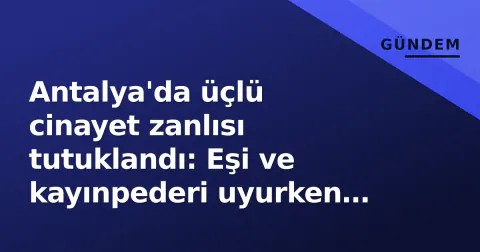 Antalya'da üçlü cinayet zanlısı tutuklandı: Eşi ve kayınpederi uyurken vuruldu