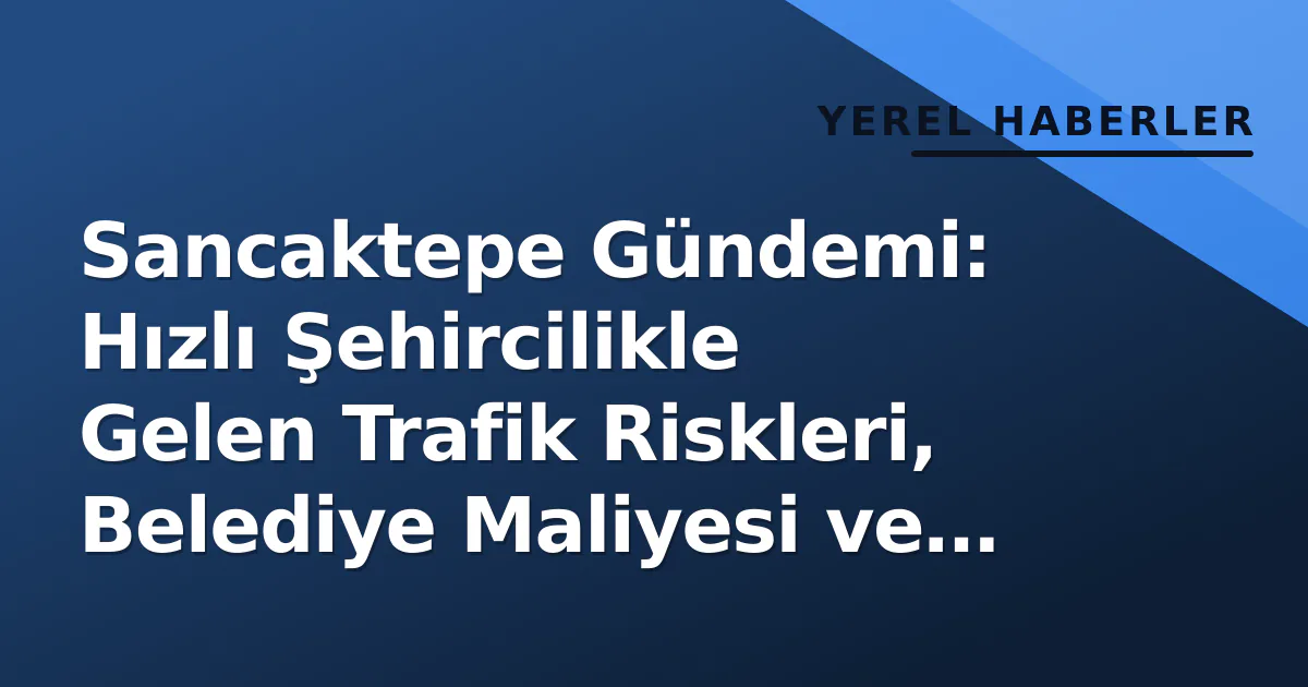 Sancaktepe Gündemi: Hızlı Şehircilikle Gelen Trafik Riskleri, Belediye Maliyesi ve Sağlık Altyapısı Yatırımları